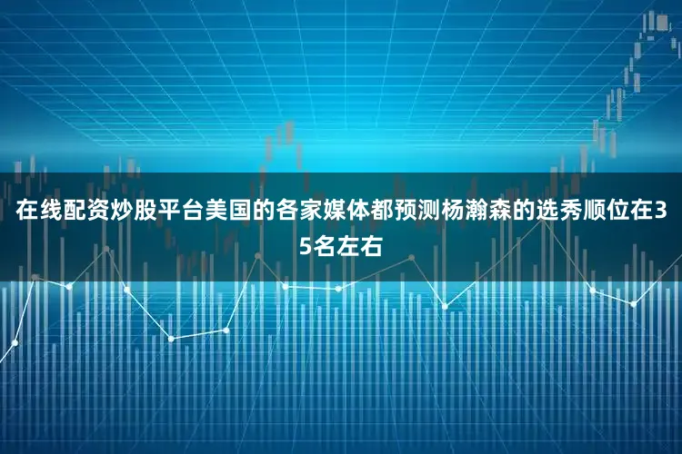 在线配资炒股平台美国的各家媒体都预测杨瀚森的选秀顺位在35名左右