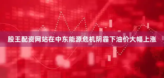 股王配资网站在中东能源危机阴霾下油价大幅上涨