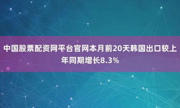 中国股票配资网平台官网本月前20天韩国出口较上年同期增长8.3%