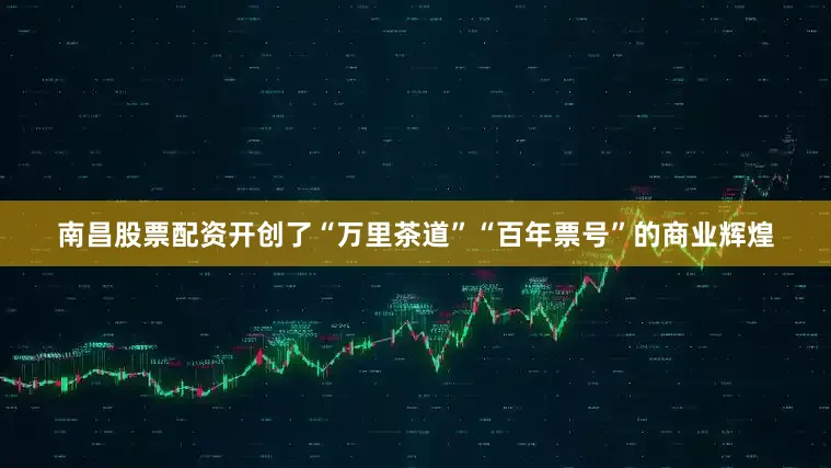 南昌股票配资开创了“万里茶道”“百年票号”的商业辉煌