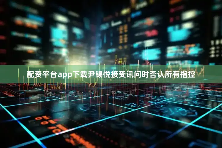 配资平台app下载尹锡悦接受讯问时否认所有指控