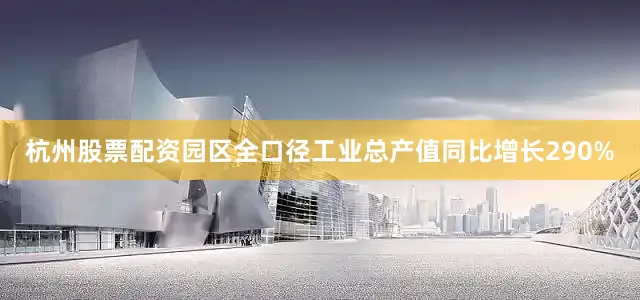杭州股票配资园区全口径工业总产值同比增长290%