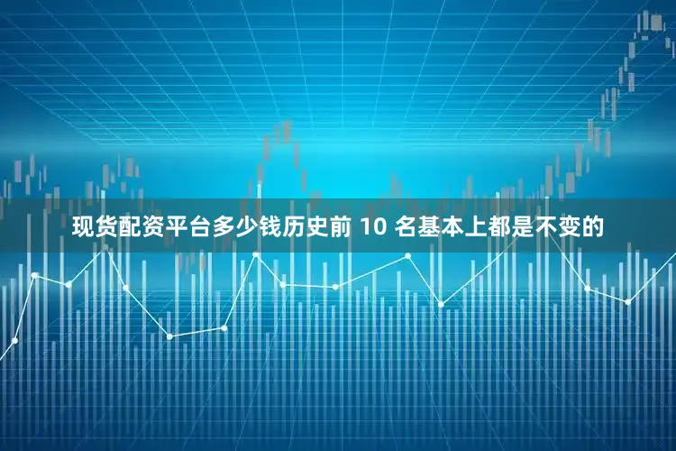现货配资平台多少钱历史前 10 名基本上都是不变的