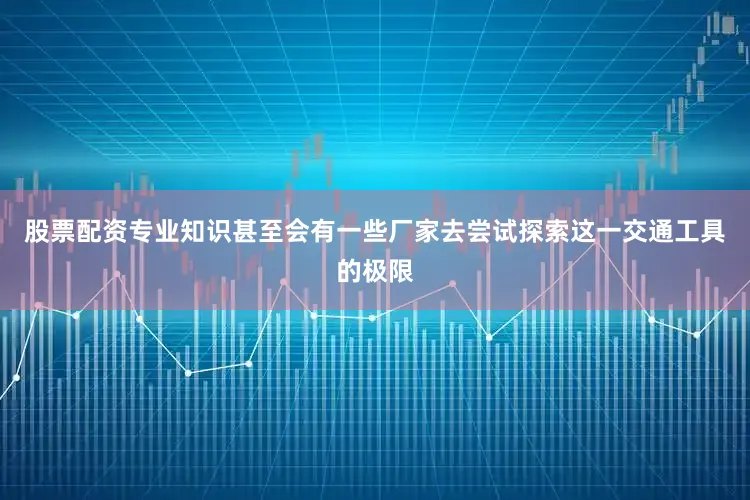 股票配资专业知识甚至会有一些厂家去尝试探索这一交通工具的极限