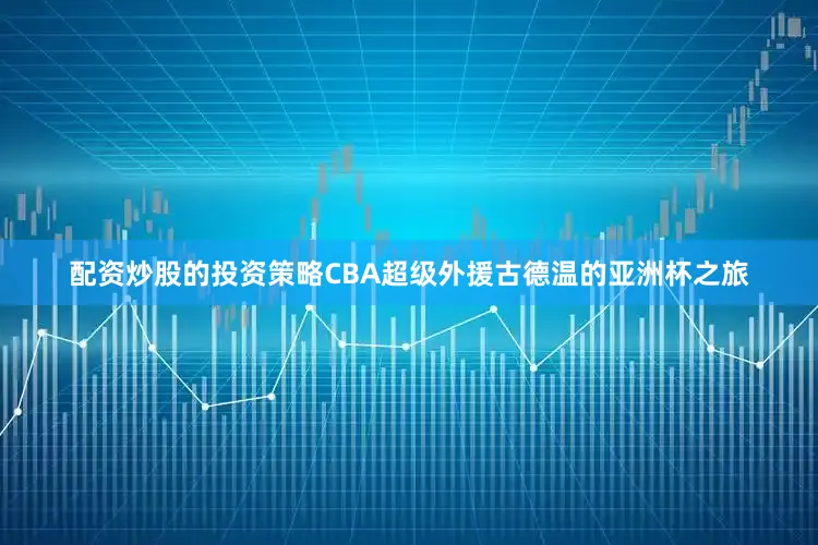 配资炒股的投资策略CBA超级外援古德温的亚洲杯之旅