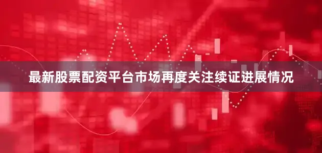 最新股票配资平台市场再度关注续证进展情况