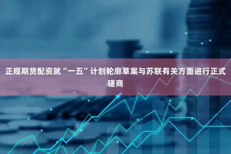 正规期货配资就“一五”计划轮廓草案与苏联有关方面进行正式磋商