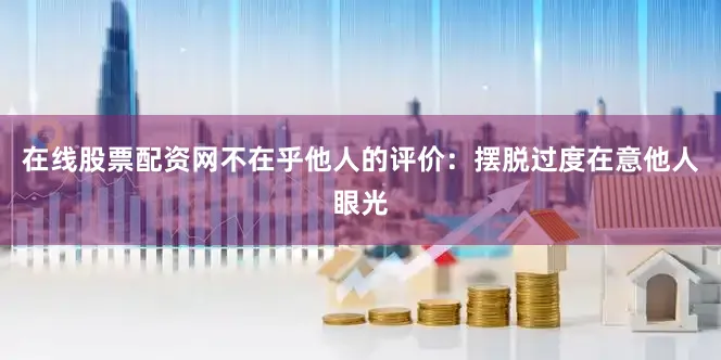 在线股票配资网不在乎他人的评价：摆脱过度在意他人眼光