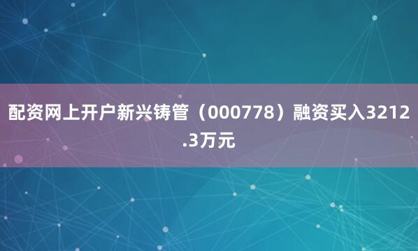 配资网上开户新兴铸管（000778）融资买入3212.3万元
