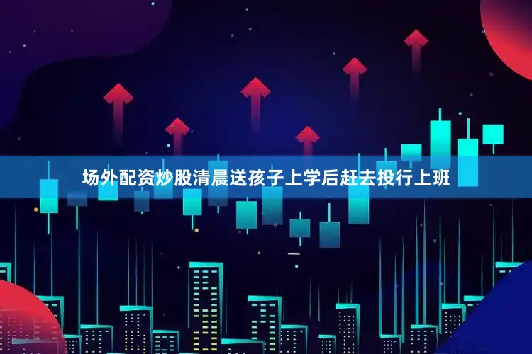 场外配资炒股清晨送孩子上学后赶去投行上班