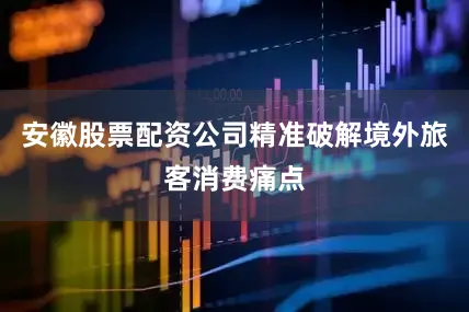 安徽股票配资公司精准破解境外旅客消费痛点