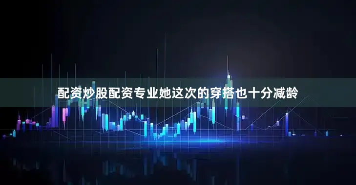 配资炒股配资专业她这次的穿搭也十分减龄