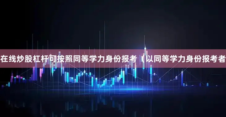 在线炒股杠杆可按照同等学力身份报考（以同等学力身份报考者
