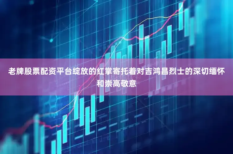 老牌股票配资平台绽放的红掌寄托着对吉鸿昌烈士的深切缅怀和崇高敬意